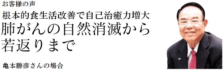 お客様の声　根本的食生活改善で自己治癒力増大　肺がんの自然消滅から若返りまで　亀本勝彦さんの場合